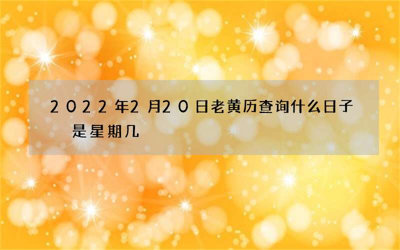 2022年2月20日老黄历查询什么日子 是星期几